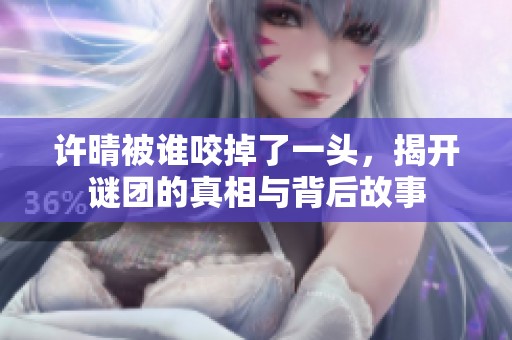 许晴被谁咬掉了一头，揭开谜团的真相与背后故事