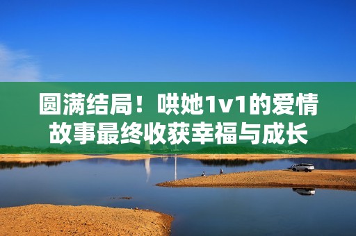 圆满结局！哄她1v1的爱情故事最终收获幸福与成长
