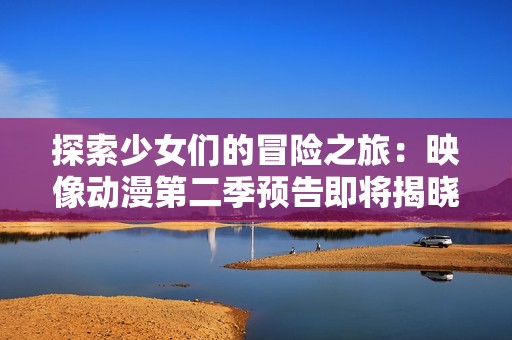 探索少女们的冒险之旅：映像动漫第二季预告即将揭晓