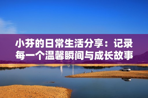 小芬的日常生活分享：记录每一个温馨瞬间与成长故事