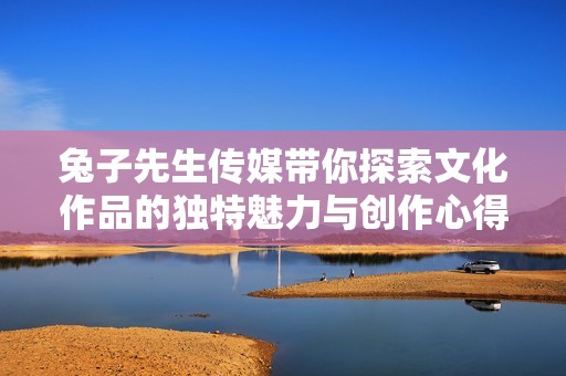 兔子先生传媒带你探索文化作品的独特魅力与创作心得