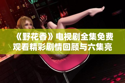 《野花香》电视剧全集免费观看精彩剧情回顾与六集亮点解析