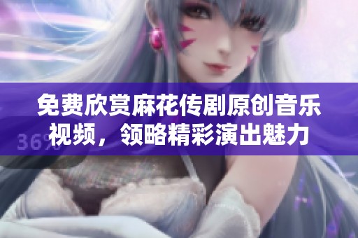 免费欣赏麻花传剧原创音乐视频，领略精彩演出魅力