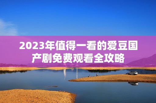 2023年值得一看的爱豆国产剧免费观看全攻略