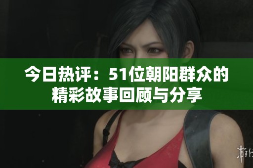 今日热评：51位朝阳群众的精彩故事回顾与分享