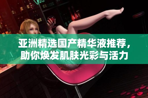 亚洲精选国产精华液推荐，助你焕发肌肤光彩与活力