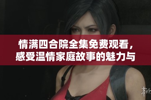 情满四合院全集免费观看，感受温情家庭故事的魅力与纷争