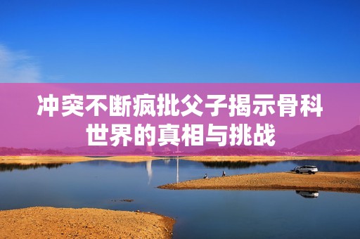 冲突不断疯批父子揭示骨科世界的真相与挑战