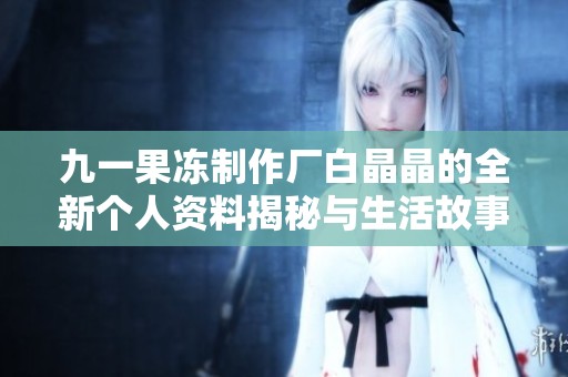 九一果冻制作厂白晶晶的全新个人资料揭秘与生活故事