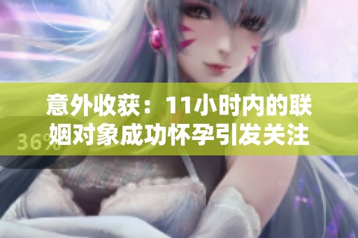 意外收获：11小时内的联姻对象成功怀孕引发关注