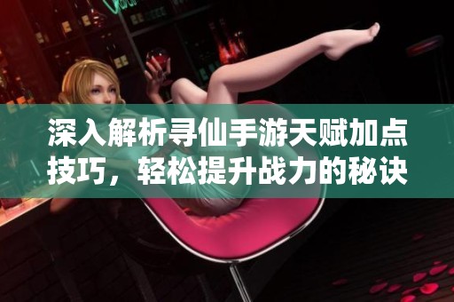 深入解析寻仙手游天赋加点技巧，轻松提升战力的秘诀分享