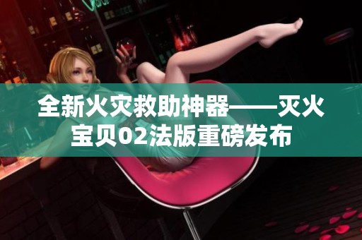 全新火灾救助神器——灭火宝贝02法版重磅发布