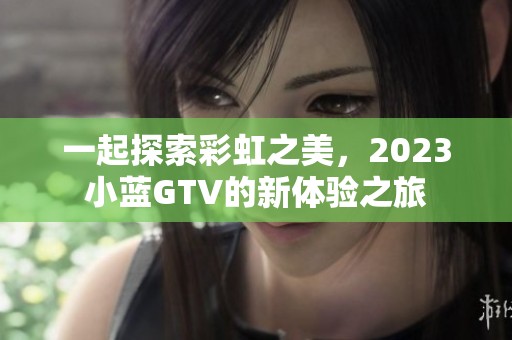 一起探索彩虹之美，2023小蓝GTV的新体验之旅