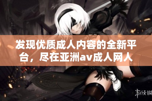 发现优质成人内容的全新平台，尽在亚洲av成人网人人软件