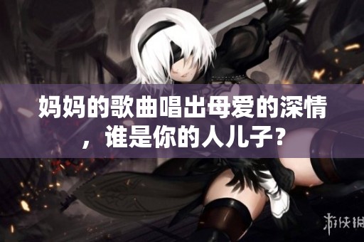 妈妈的歌曲唱出母爱的深情，谁是你的人儿子？