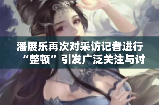 潘展乐再次对采访记者进行“整顿”引发广泛关注与讨论