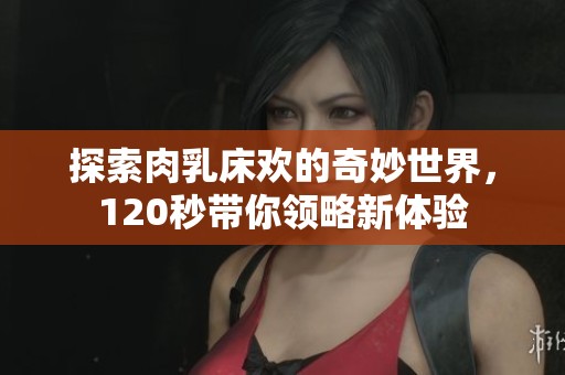 探索肉乳床欢的奇妙世界，120秒带你领略新体验
