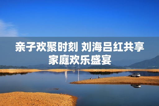 亲子欢聚时刻 刘海吕红共享家庭欢乐盛宴