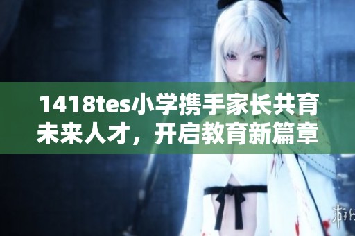 1418tes小学携手家长共育未来人才，开启教育新篇章