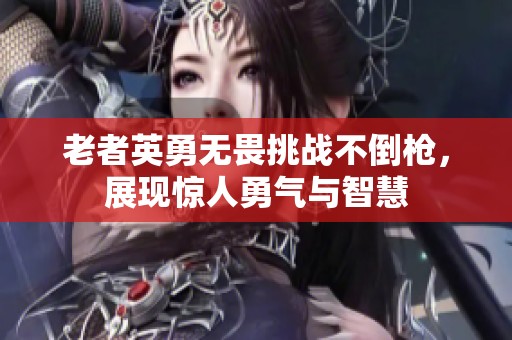 老者英勇无畏挑战不倒枪，展现惊人勇气与智慧