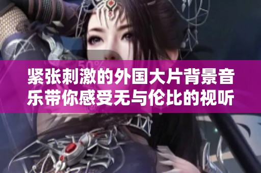 紧张刺激的外国大片背景音乐带你感受无与伦比的视听盛宴