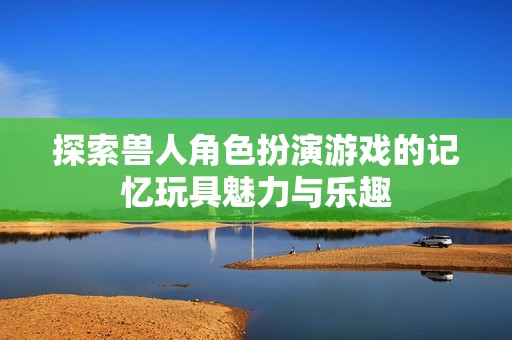 探索兽人角色扮演游戏的记忆玩具魅力与乐趣