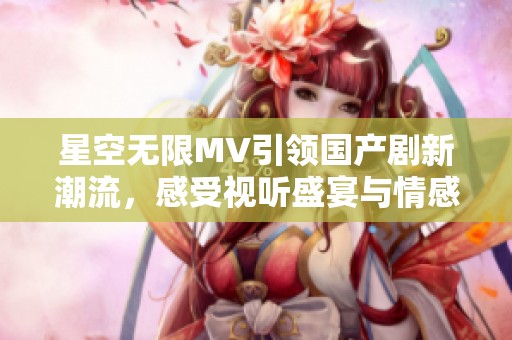 星空无限MV引领国产剧新潮流，感受视听盛宴与情感共鸣
