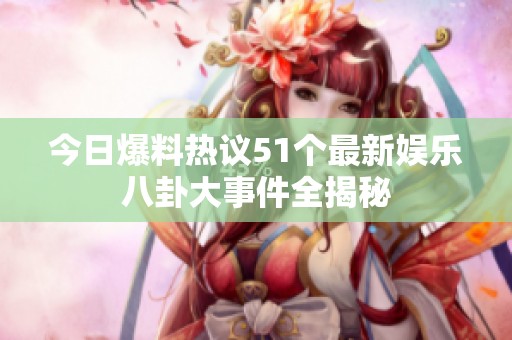 今日爆料热议51个最新娱乐八卦大事件全揭秘