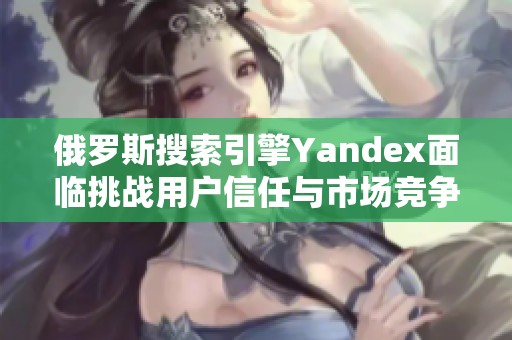 俄罗斯搜索引擎Yandex面临挑战用户信任与市场竞争