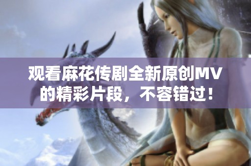 观看麻花传剧全新原创MV的精彩片段，不容错过！
