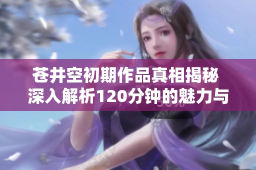 苍井空初期作品真相揭秘 深入解析120分钟的魅力与挑战