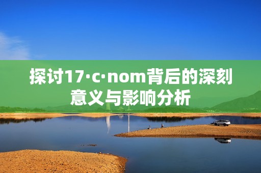 探讨17·c·nom背后的深刻意义与影响分析