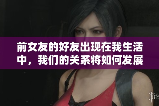 前女友的好友出现在我生活中，我们的关系将如何发展