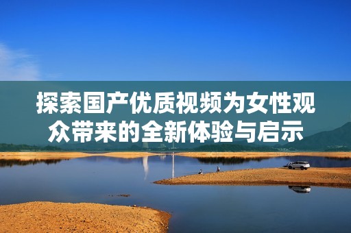 探索国产优质视频为女性观众带来的全新体验与启示