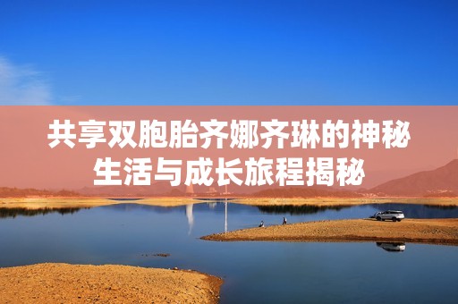 共享双胞胎齐娜齐琳的神秘生活与成长旅程揭秘