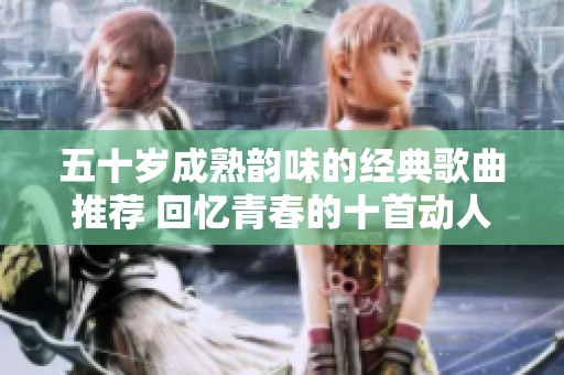 五十岁成熟韵味的经典歌曲推荐 回忆青春的十首动人旋律