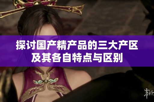 探讨国产精产品的三大产区及其各自特点与区别