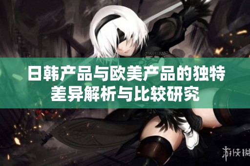日韩产品与欧美产品的独特差异解析与比较研究