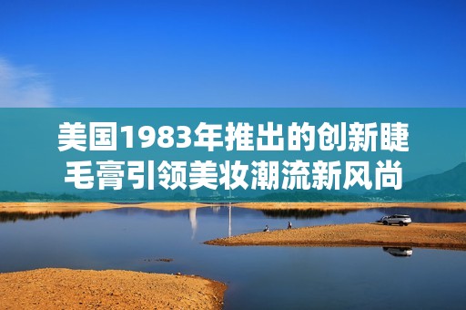 美国1983年推出的创新睫毛膏引领美妆潮流新风尚
