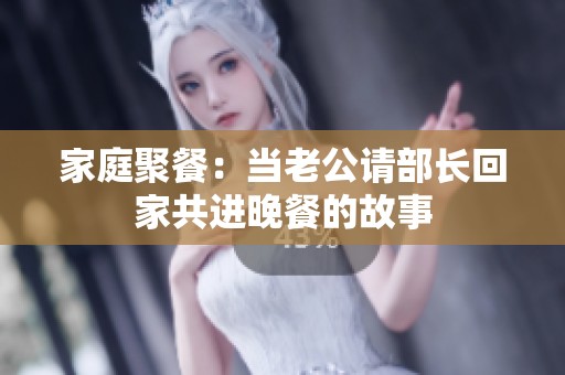 家庭聚餐：当老公请部长回家共进晚餐的故事