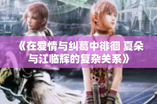 《在爱情与纠葛中徘徊 夏朵与江临辉的复杂关系》