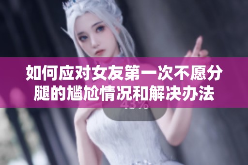 如何应对女友第一次不愿分腿的尴尬情况和解决办法