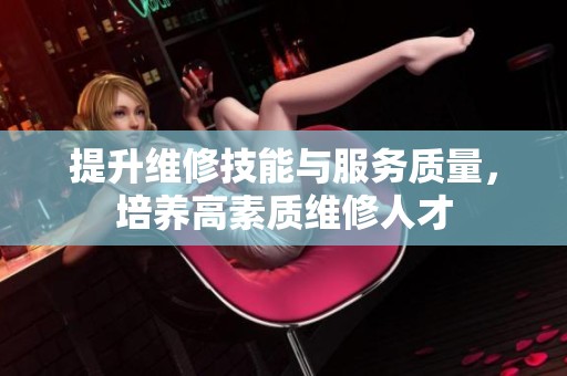 提升维修技能与服务质量，培养高素质维修人才