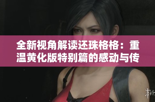 全新视角解读还珠格格：重温黄化版特别篇的感动与传承