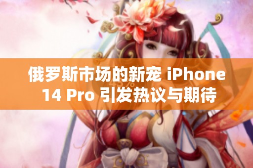 俄罗斯市场的新宠 iPhone 14 Pro 引发热议与期待