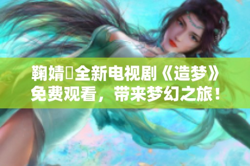 鞠婧祎全新电视剧《造梦》免费观看，带来梦幻之旅！