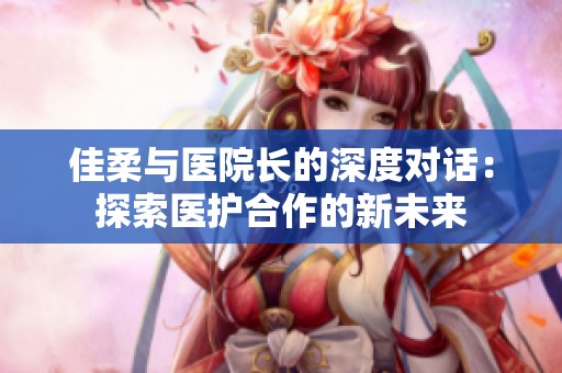 佳柔与医院长的深度对话：探索医护合作的新未来