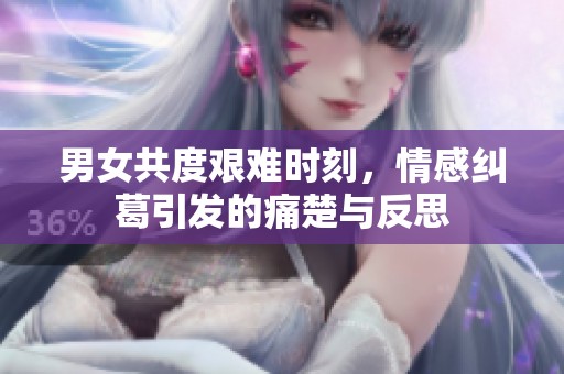 男女共度艰难时刻，情感纠葛引发的痛楚与反思