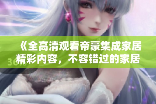 《全高清观看帝豪集成家居精彩内容，不容错过的家居体验》