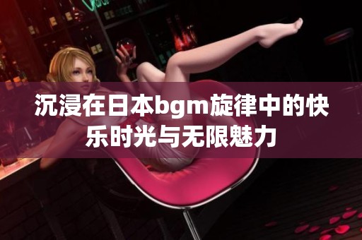 沉浸在日本bgm旋律中的快乐时光与无限魅力
